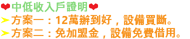 ❤中低收入戶證明❤ ➤方案一：12萬辦到好，設備買斷。 ➤方案二：免加盟金，設備免費借用。