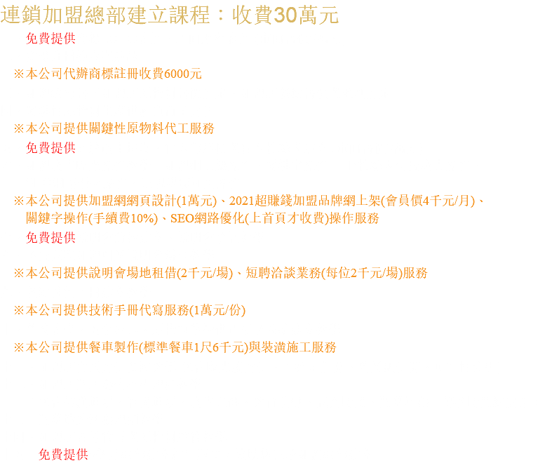 連鎖加盟總部建立課程：收費30萬元 一、免費提供商標LOGO設計、店面形象設計 (市面售價5萬元) 二、商標註冊檢索與建議 ※本公司代辦商標註冊收費6000元 三、加盟總部售予加盟店原物料售價訂定、加盟店餐點售價與毛利訂定 四、關鍵性原物料生產供應負荷量評估 ※本公司提供關鍵性原物料代工服務 五、免費提供品牌故事撰寫、官方部落格與官方粉絲團建立 (市面售價3萬元) 六、加盟廣告曝光操作教學：加盟網上架操作、關鍵字操作、FB粉絲團付費廣告操作、 SEO網路優化操作、電視媒體運用操作 ※本公司提供加盟網網頁設計(1萬元)、2021超賺錢加盟品牌網上架(會員價4千元/月)、 關鍵字操作(手續費10%)、SEO網路優化(上首頁才收費)操作服務 七、免費提供說明會簡報建立、說明會洽談教學 八、免費試吃加盟創業說明會辦理教學 ※本公司提供說明會場地租借(2千元/場)、短聘洽談業務(每位2千元/場)服務 九、餐點技術手冊建立教學 ※本公司提供技術手冊代寫服務(1萬元/份) 十、營業設備、五金器具、原物料後勤供貨配送系統建立教學 ※本公司提供餐車製作(標準餐車1尺6千元)與裝潢施工服務 十一、加盟店商圈評估要點教學(包含曝光度評估、人流量計算、營業額估算、可行性分析) 十二、加盟店開店籌備流程規劃教學 （包含裝潢進場、設備進場、廣告宣傳、教育訓練、試賣時間、開幕活動…等各時間點安排） 十三、開幕造勢活動規劃教學 十四、加盟店督導管理與原物料控管教學 十五、免費提供6個月總部建立顧問服務，協助您完成加盟總部建立 